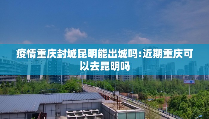 疫情重庆封城昆明能出城吗:近期重庆可以去昆明吗