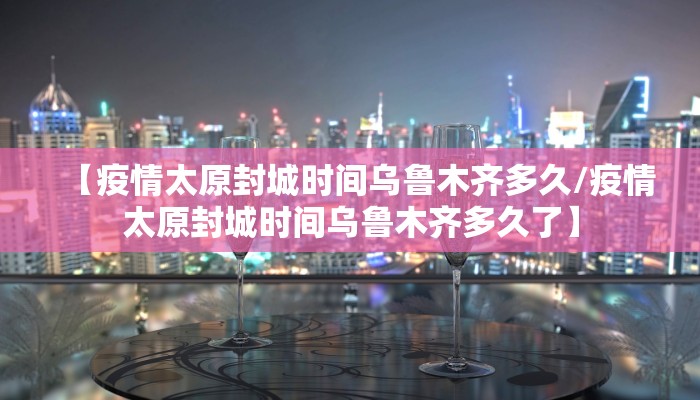 【疫情太原封城时间乌鲁木齐多久/疫情太原封城时间乌鲁木齐多久了】