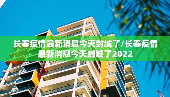 长春疫情最新消息今天封城了/长春疫情最新消息今天封城了2022