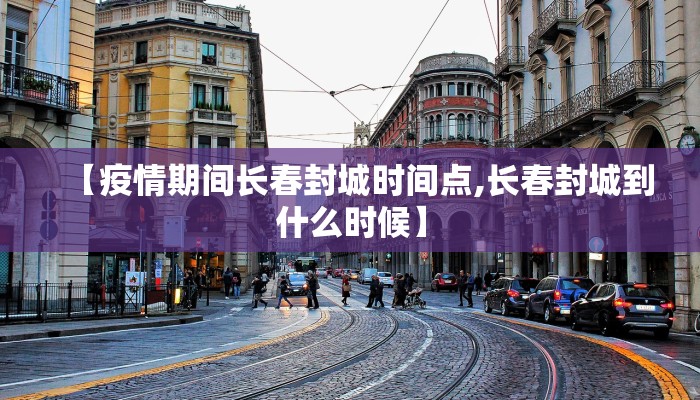 【疫情期间长春封城时间点,长春封城到什么时候】