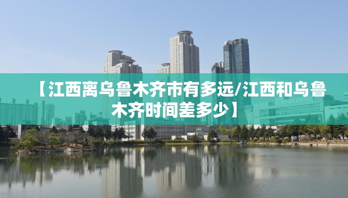 【江西离乌鲁木齐市有多远/江西和乌鲁木齐时间差多少】
