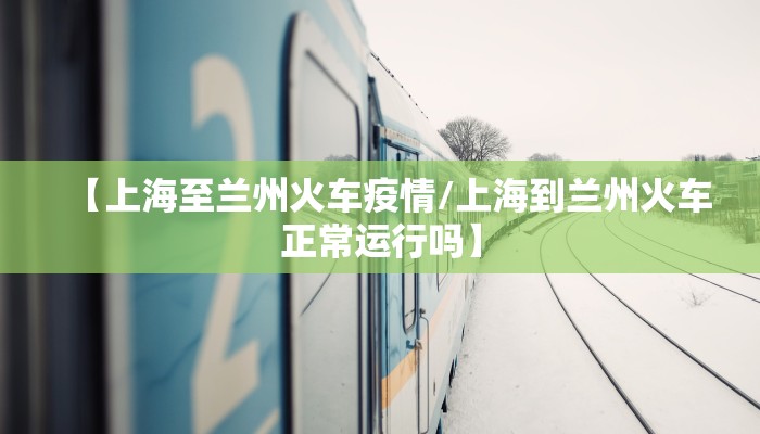 【上海至兰州火车疫情/上海到兰州火车正常运行吗】