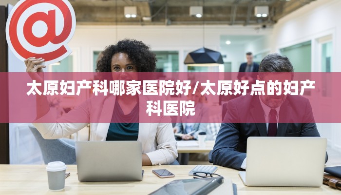 太原妇产科哪家医院好/太原好点的妇产科医院