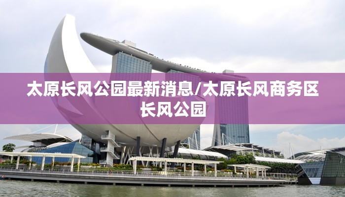 太原长风公园最新消息/太原长风商务区长风公园 太原长风公园最新消息/太原长风商务区长风公园