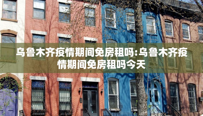 乌鲁木齐疫情期间免房租吗:乌鲁木齐疫情期间免房租吗今天