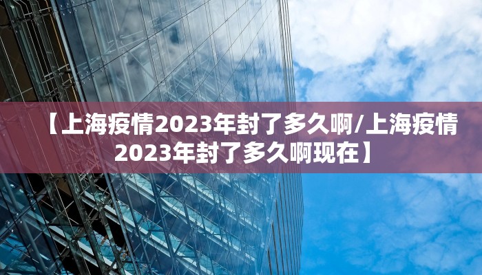 【上海疫情2023年封了多久啊/上海疫情2023年封了多久啊现在】