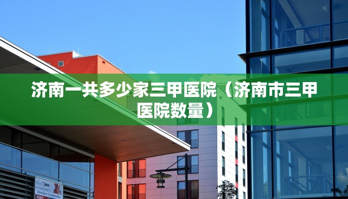 济南一共多少家三甲医院（济南市三甲医院数量）