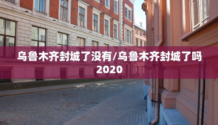 乌鲁木齐封城了没有/乌鲁木齐封城了吗2020