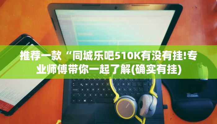 推荐一款“同城乐吧510K有没有挂!专业师傅带你一起了解(确实有挂) 推荐一款“同城乐吧510K有没有挂!专业师傅带你一起了解(确实有挂)