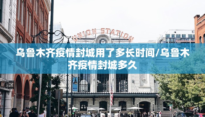 乌鲁木齐疫情封城用了多长时间/乌鲁木齐疫情封城多久