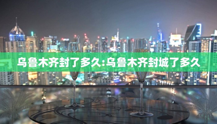 乌鲁木齐封了多久:乌鲁木齐封城了多久