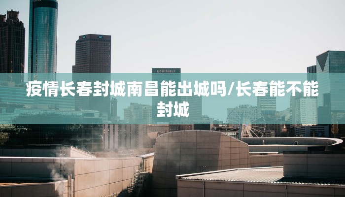疫情长春封城南昌能出城吗/长春能不能封城