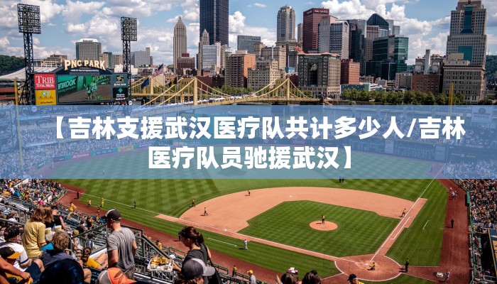 【吉林支援武汉医疗队共计多少人/吉林医疗队员驰援武汉】
