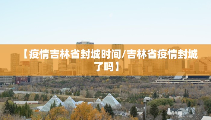 【疫情吉林省封城时间/吉林省疫情封城了吗】