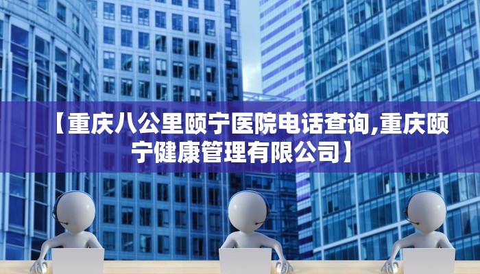 【重庆八公里颐宁医院电话查询,重庆颐宁健康管理有限公司】