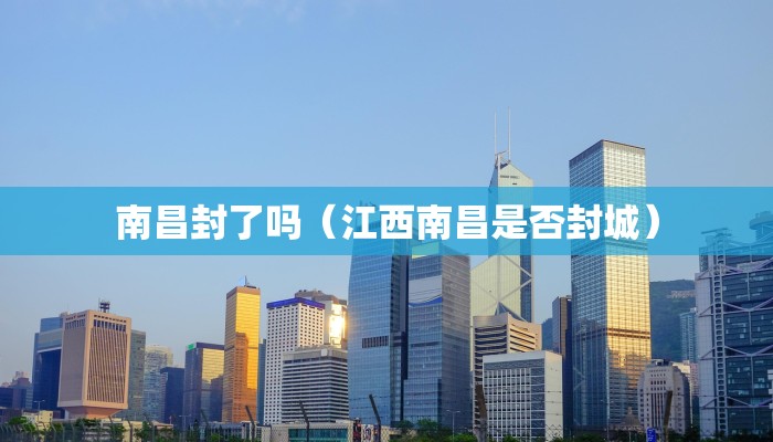 南昌封了吗（江西南昌是否封城）