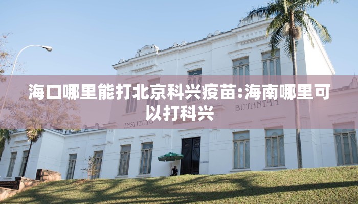 海口哪里能打北京科兴疫苗:海南哪里可以打科兴