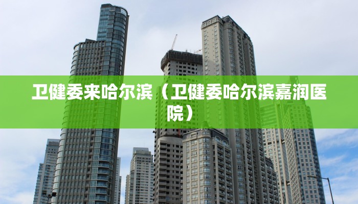 卫健委来哈尔滨（卫健委哈尔滨嘉润医院）