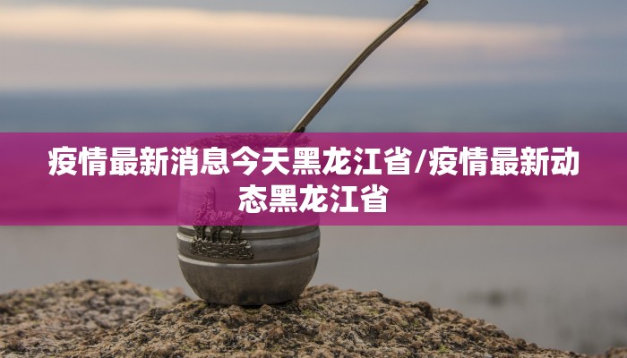 疫情最新消息今天黑龙江省/疫情最新动态黑龙江省