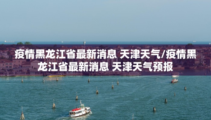 疫情黑龙江省最新消息 天津天气/疫情黑龙江省最新消息 天津天气预报