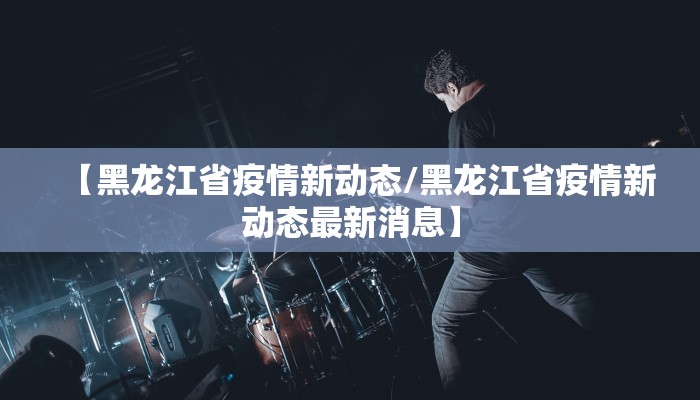 【黑龙江省疫情新动态/黑龙江省疫情新动态最新消息】