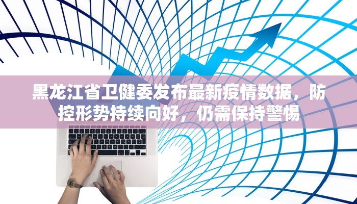 黑龙江省卫健委发布最新疫情数据，防控形势持续向好，仍需保持警惕