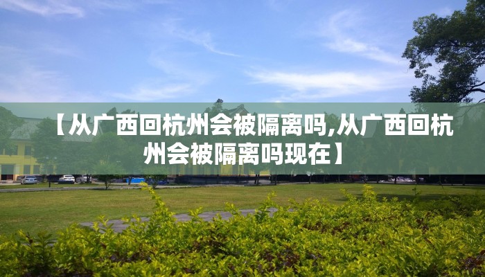 【从广西回杭州会被隔离吗,从广西回杭州会被隔离吗现在】