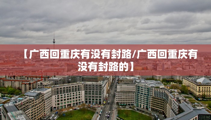 【广西回重庆有没有封路/广西回重庆有没有封路的】 【广西回重庆有没有封路/广西回重庆有没有封路的】