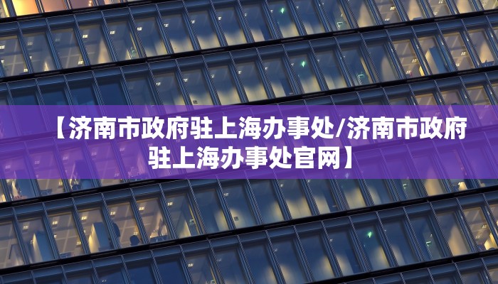 【济南市政府驻上海办事处/济南市政府驻上海办事处官网】