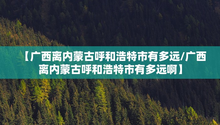 【广西离内蒙古呼和浩特市有多远/广西离内蒙古呼和浩特市有多远啊】