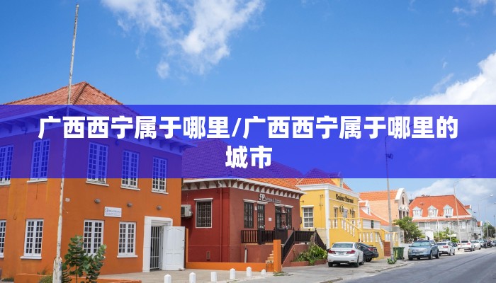 广西西宁属于哪里/广西西宁属于哪里的城市