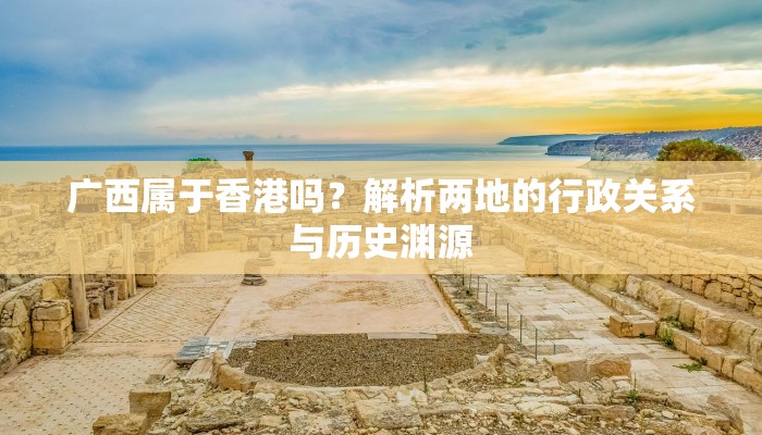 广西属于香港吗？解析两地的行政关系与历史渊源
