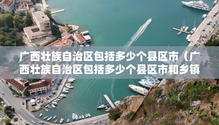 广西壮族自治区包括多少个县区市（广西壮族自治区包括多少个县区市和乡镇）