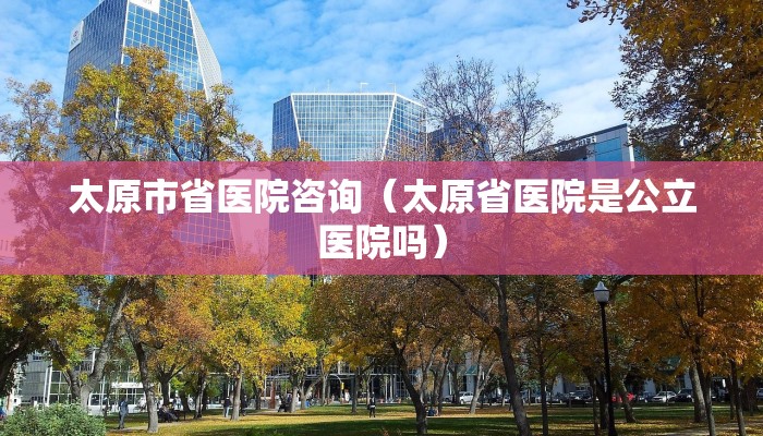 太原市省医院咨询（太原省医院是公立医院吗）