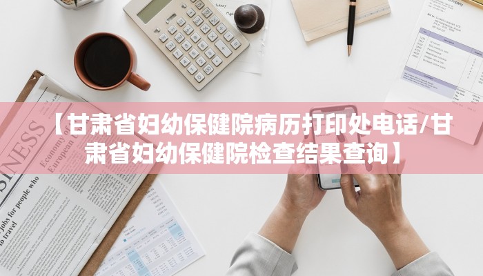 【甘肃省妇幼保健院病历打印处电话/甘肃省妇幼保健院检查结果查询】