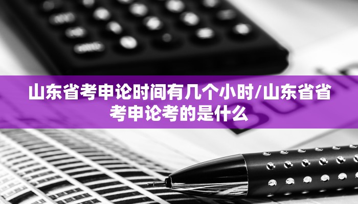 山东省考申论时间有几个小时/山东省省考申论考的是什么