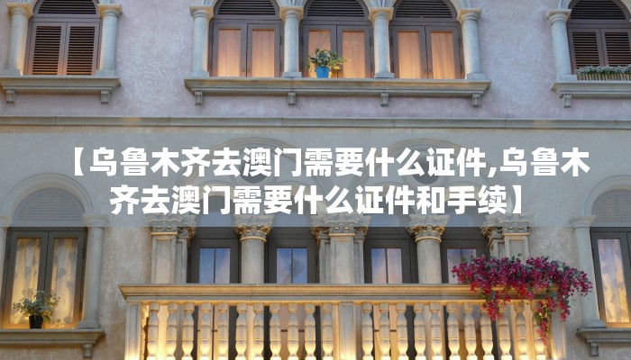 【乌鲁木齐去澳门需要什么证件,乌鲁木齐去澳门需要什么证件和手续】