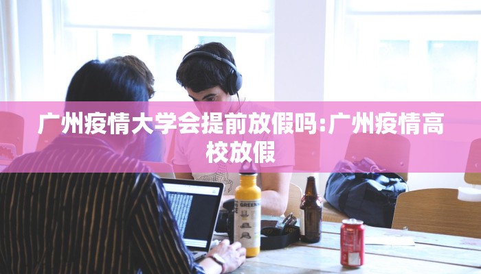 广州疫情大学会提前放假吗:广州疫情高校放假