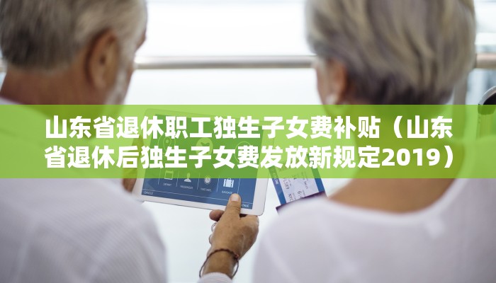 山东省退休职工独生子女费补贴（山东省退休后独生子女费发放新规定2019）