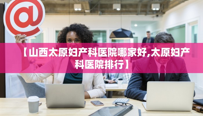 【山西太原妇产科医院哪家好,太原妇产科医院排行】