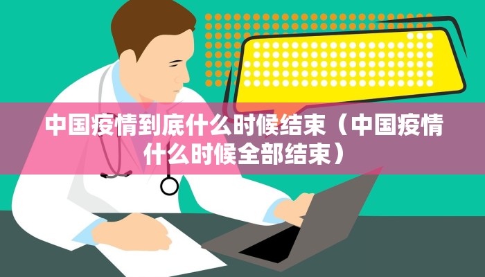 中国疫情到底什么时候结束（中国疫情什么时候全部结束）