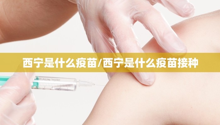 西宁是什么疫苗/西宁是什么疫苗接种