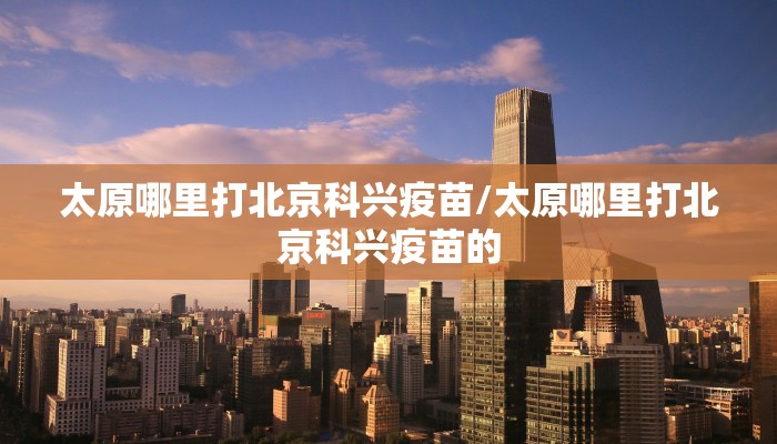 太原哪里打北京科兴疫苗/太原哪里打北京科兴疫苗的