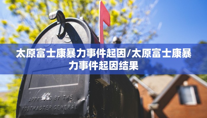 太原富士康暴力事件起因/太原富士康暴力事件起因结果