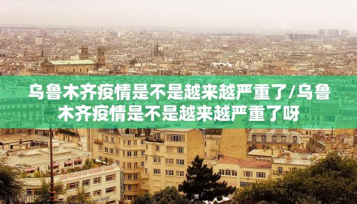 乌鲁木齐疫情是不是越来越严重了/乌鲁木齐疫情是不是越来越严重了呀