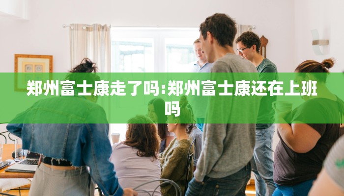 郑州富士康走了吗:郑州富士康还在上班吗