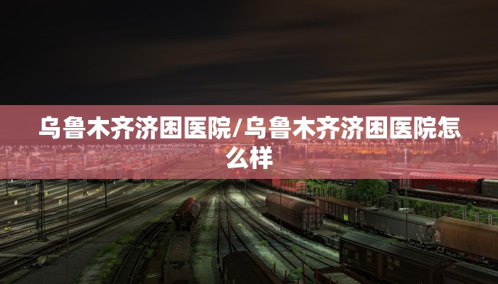乌鲁木齐济困医院/乌鲁木齐济困医院怎么样