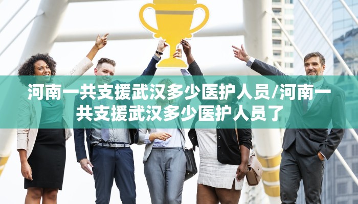 河南一共支援武汉多少医护人员/河南一共支援武汉多少医护人员了