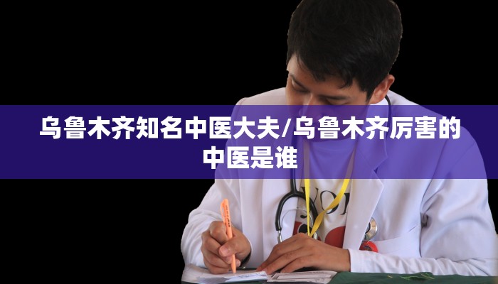 乌鲁木齐知名中医大夫/乌鲁木齐厉害的中医是谁
