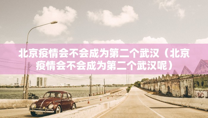 北京疫情会不会成为第二个武汉（北京疫情会不会成为第二个武汉呢）